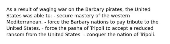 As a result of waging war on the Barbary pirates, the United States was able to: - secure mastery of the western Mediterranean. - force the Barbary nations to pay tribute to the United States. - force the pasha of Tripoli to accept a reduced ransom from the United States. - conquer the nation of Tripoli.