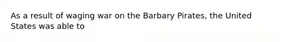 As a result of waging war on the Barbary Pirates, the United States was able to