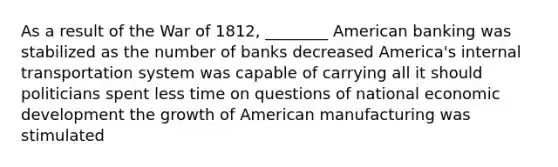 As a result of the War of 1812, ________ American banking was stabilized as the number of banks decreased America's internal transportation system was capable of carrying all it should politicians spent less time on questions of national economic development the growth of American manufacturing was stimulated