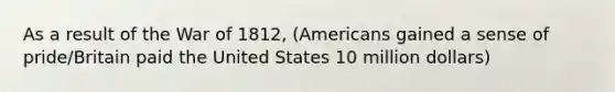 As a result of the War of 1812, (Americans gained a sense of pride/Britain paid the United States 10 million dollars)