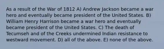 As a result of the War of 1812 A) Andrew Jackson became a war hero and eventually became president of the United States. B) William Henry Harrison became a war hero and eventually became president of the United States. C) The death of Tecumseh and of the Creeks undermined Indian resistance to westward movement. D) all of the above. E) none of the above.