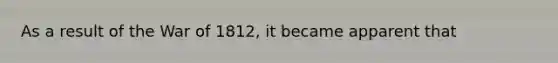 As a result of the <a href='https://www.questionai.com/knowledge/kZ700nRVQz-war-of-1812' class='anchor-knowledge'>war of 1812</a>, it became apparent that