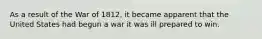 As a result of the War of 1812, it became apparent that the United States had begun a war it was ill prepared to win.