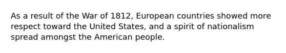 As a result of the War of 1812, European countries showed more respect toward the United States, and a spirit of nationalism spread amongst the American people.