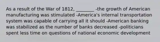 As a result of the War of 1812, ________ -the growth of American manufacturing was stimulated -America's internal transportation system was capable of carrying all it should -American banking was stabilized as the number of banks decreased -politicians spent less time on questions of national economic development