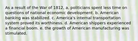 As a result of the War of 1812, a. politicians spent less time on questions of national economic development. b. American banking was stabilized. c. America's internal transportation system proved its worthiness. d. American shippers experienced a financial boom. e. the growth of American manufacturing was stimulated.