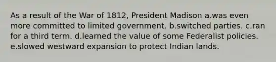 As a result of the War of 1812, President Madison a.was even more committed to limited government. b.switched parties. c.ran for a third term. d.learned the value of some Federalist policies. e.slowed westward expansion to protect Indian lands.