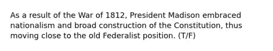 As a result of the War of 1812, President Madison embraced nationalism and broad construction of the Constitution, thus moving close to the old Federalist position. (T/F)