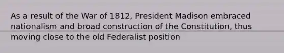 As a result of the War of 1812, President Madison embraced nationalism and broad construction of the Constitution, thus moving close to the old Federalist position