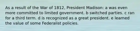 As a result of the War of 1812, President Madison: a was even more committed to limited government. b switched parties. c ran for a third term. d is recognized as a great president. e learned the value of some Federalist policies.