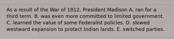 As a result of the War of 1812, President Madison A. ran for a third term. B. was even more committed to limited government. C. learned the value of some Federalist policies. D. slowed westward expansion to protect Indian lands. E. switched parties.