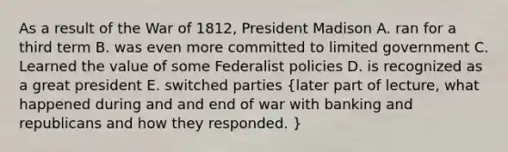 As a result of the War of 1812, President Madison A. ran for a third term B. was even more committed to limited government C. Learned the value of some Federalist policies D. is recognized as a great president E. switched parties (later part of lecture, what happened during and and end of war with banking and republicans and how they responded. )