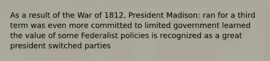 As a result of the War of 1812, President Madison: ran for a third term was even more committed to limited government learned the value of some Federalist policies is recognized as a great president switched parties