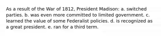 As a result of the War of 1812, President Madison: a. switched parties. b. was even more committed to limited government. c. learned the value of some Federalist policies. d. is recognized as a great president. e. ran for a third term.