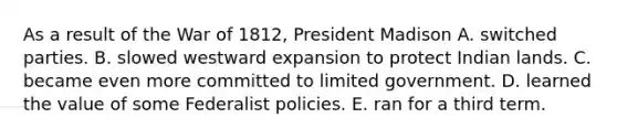 As a result of the War of 1812, President Madison A. switched parties. B. slowed westward expansion to protect Indian lands. C. became even more committed to limited government. D. learned the value of some Federalist policies. E. ran for a third term.