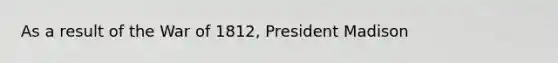 As a result of the War of 1812, President Madison