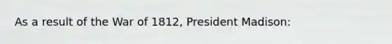 As a result of the War of 1812, President Madison: