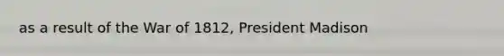 as a result of the <a href='https://www.questionai.com/knowledge/kZ700nRVQz-war-of-1812' class='anchor-knowledge'>war of 1812</a>, President Madison