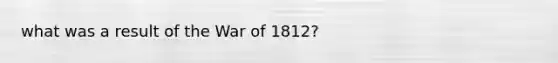 what was a result of the War of 1812?