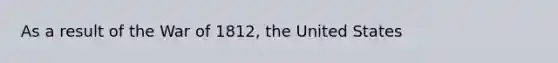 As a result of the War of 1812, the United States