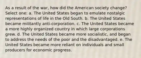 As a result of the war, how did the American society change? Select one: a. The United States began to emulate nostalgic representations of life in the Old South. b. The United States became militantly anti-corporation. c. The United States became a more highly organized country in which large corporations grew. d. The United States became more socialistic, and began to address the needs of the poor and the disadvantaged. e. The United States became more reliant on individuals and small producers for economic progress.