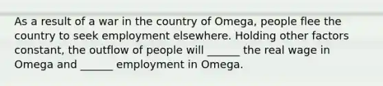 As a result of a war in the country of Omega, people flee the country to seek employment elsewhere. Holding other factors constant, the outflow of people will ______ the real wage in Omega and ______ employment in Omega.