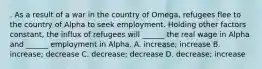 . As a result of a war in the country of Omega, refugees flee to the country of Alpha to seek employment. Holding other factors constant, the influx of refugees will ______ the real wage in Alpha and ______ employment in Alpha. A. increase; increase B. increase; decrease C. decrease; decrease D. decrease; increase