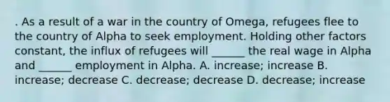 . As a result of a war in the country of Omega, refugees flee to the country of Alpha to seek employment. Holding other factors constant, the influx of refugees will ______ the real wage in Alpha and ______ employment in Alpha. A. increase; increase B. increase; decrease C. decrease; decrease D. decrease; increase