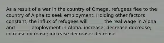 As a result of a war in the country of Omega, refugees flee to the country of Alpha to seek employment. Holding other factors constant, the influx of refugees will ______ the real wage in Alpha and ______ employment in Alpha. increase; decrease decrease; increase increase; increase decrease; decrease