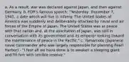 a. As a result, war was declared against Japan, and then against Germany. b. FDR's famous speech: "Yesterday, December 7, 1941, a date which will live in infamy. The United States of America was suddenly and deliberately attacked by naval and air forces of the Empire of Japan. The United States was at peace with that nation and, at the solicitation of Japan, was still in conversation with its government and its emperor looking toward the maintenance of peace in the Pacific." c. Yamamoto (Japanese naval commander who was largely responsible for planning Pearl Harbor) - "I fear all we have done is to awaken a sleeping giant and fill him with terrible resolve."