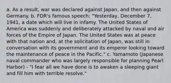 a. As a result, war was declared against Japan, and then against Germany. b. FDR's famous speech: "Yesterday, December 7, 1941, a date which will live in infamy. The United States of America was suddenly and deliberately attacked by naval and air forces of the Empire of Japan. The United States was at peace with that nation and, at the solicitation of Japan, was still in conversation with its government and its emperor looking toward the maintenance of peace in the Pacific." c. Yamamoto (Japanese naval commander who was largely responsible for planning Pearl Harbor) - "I fear all we have done is to awaken a sleeping giant and fill him with terrible resolve."