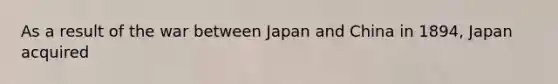 As a result of the war between Japan and China in 1894, Japan acquired