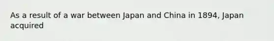 As a result of a war between Japan and China in 1894, Japan acquired