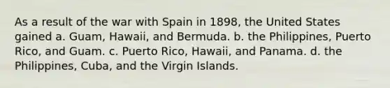 As a result of the war with Spain in 1898, the United States gained a. Guam, Hawaii, and Bermuda. b. the Philippines, Puerto Rico, and Guam. c. Puerto Rico, Hawaii, and Panama. d. the Philippines, Cuba, and the Virgin Islands.