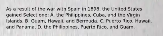 As a result of the war with Spain in 1898, the United States gained Select one: A. the Philippines, Cuba, and the Virgin Islands. B. Guam, Hawaii, and Bermuda. C. Puerto Rico, Hawaii, and Panama. D. the Philippines, Puerto Rico, and Guam.