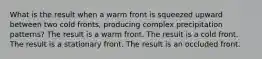 What is the result when a warm front is squeezed upward between two cold fronts, producing complex precipitation patterns? The result is a warm front. The result is a cold front. The result is a stationary front. The result is an occluded front.