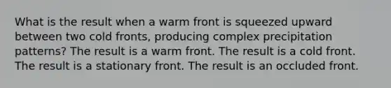 What is the result when a warm front is squeezed upward between two cold fronts, producing complex precipitation patterns? The result is a warm front. The result is a cold front. The result is a stationary front. The result is an occluded front.