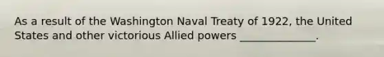 As a result of the Washington Naval Treaty of 1922, the United States and other victorious Allied powers ______________.