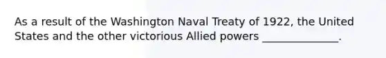 As a result of the Washington Naval Treaty of 1922, the United States and the other victorious Allied powers ______________.