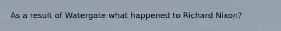 As a result of Watergate what happened to Richard Nixon?