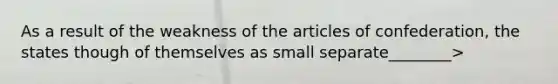 As a result of the weakness of the articles of confederation, the states though of themselves as small separate________>