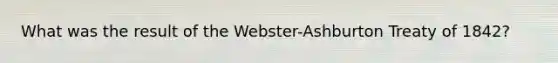 What was the result of the Webster-Ashburton Treaty of 1842?