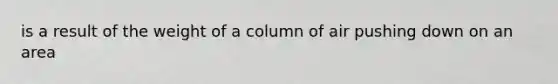 is a result of the weight of a column of air pushing down on an area