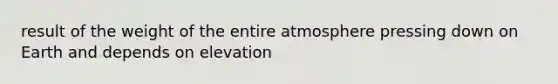 result of the weight of the entire atmosphere pressing down on Earth and depends on elevation