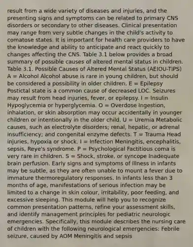 result from a wide variety of diseases and injuries, and the presenting signs and symptoms can be related to primary CNS disorders or secondary to other diseases. Clinical presentation may range from very subtle changes in the child's activity to comatose states. It is important for health care providers to have the knowledge and ability to anticipate and react quickly to changes affecting the CNS. Table 3.1 below provides a broad summary of possible causes of altered mental status in children. Table 3.1. Possible Causes of Altered Mental Status (AEIOU-TIPS) A = Alcohol Alcohol abuse is rare in young children, but should be considered a possibility in older children. E = Epilepsy Postictal state is a common cause of decreased LOC. Seizures may result from head injuries, fever, or epilepsy. I = Insulin Hypoglycemia or hyperglycemia. O = Overdose Ingestion, inhalation, or skin absorption may occur accidentally in younger children or intentionally in the older child. U = Uremia Metabolic causes, such as electrolyte disorders; renal, hepatic, or adrenal insufficiency; and congenital enzyme defects. T = Trauma Head injuries, hypoxia or shock. I = Infection Meningitis, encephalitis, sepsis, Reye's syndrome. P = Psychological Factitious coma is very rare in children. S = Shock, stroke, or syncope Inadequate brain perfusion. Early signs and symptoms of illness in infants may be subtle, as they are often unable to mount a fever due to immature thermoregulatory responses. In infants less than 3 months of age, manifestations of serious infection may be limited to a change in skin colour, irritability, poor feeding, and excessive sleeping. This module will help you to recognize common presentation patterns, refine your assessment skills, and identify management principles for pediatric neurologic emergencies. Specifically, this module describes the nursing care of children with the following neurological emergencies: Febrile seizure, caused by AOM Meningitis and sepsis