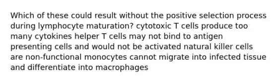 Which of these could result without the positive selection process during lymphocyte maturation? cytotoxic T cells produce too many cytokines helper T cells may not bind to antigen presenting cells and would not be activated natural killer cells are non-functional monocytes cannot migrate into infected tissue and differentiate into macrophages