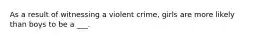 As a result of witnessing a violent crime, girls are more likely than boys to be a ___.