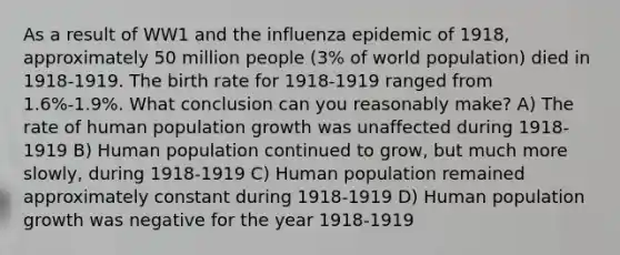 As a result of WW1 and the influenza epidemic of 1918, approximately 50 million people (3% of world population) died in 1918-1919. The birth rate for 1918-1919 ranged from 1.6%-1.9%. What conclusion can you reasonably make? A) The rate of human population growth was unaffected during 1918-1919 B) Human population continued to grow, but much more slowly, during 1918-1919 C) Human population remained approximately constant during 1918-1919 D) Human population growth was negative for the year 1918-1919