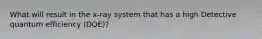 What will result in the x-ray system that has a high Detective quantum efficiency (DQE)?