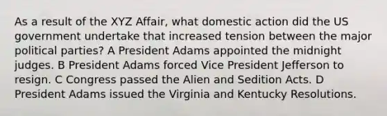 As a result of the XYZ Affair, what domestic action did the US government undertake that increased tension between the major political parties?​ A President Adams appointed the midnight judges. B President Adams forced Vice President Jefferson to resign. C Congress passed the Alien and Sedition Acts. D President Adams issued the Virginia and Kentucky Resolutions.